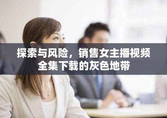 探索與風(fēng)險(xiǎn)，銷售女主播視頻全集下載的灰色地帶