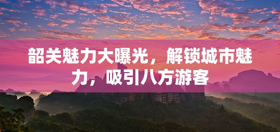 韶關魅力大曝光，解鎖城市魅力，吸引八方游客