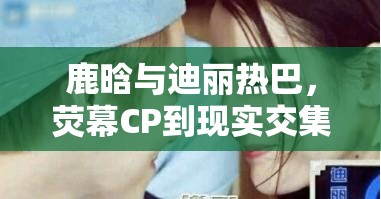 鹿晗與迪麗熱巴，熒幕CP到現(xiàn)實(shí)交集的最新謎題