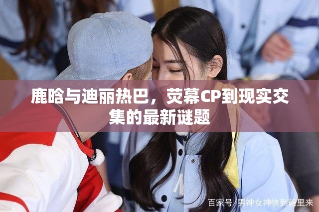 鹿晗與迪麗熱巴，熒幕CP到現(xiàn)實(shí)交集的最新謎題