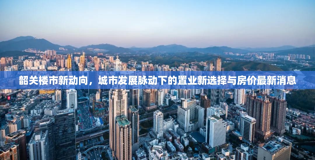 韶關樓市新動向，城市發(fā)展脈動下的置業(yè)新選擇與房價最新消息