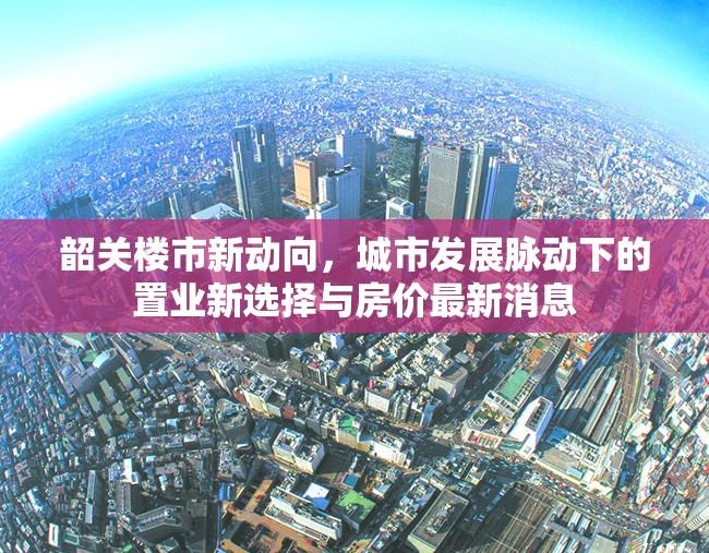 韶關樓市新動向，城市發(fā)展脈動下的置業(yè)新選擇與房價最新消息