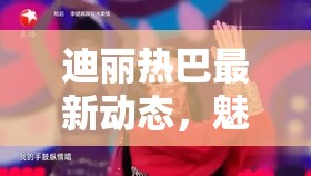 迪麗熱巴最新動(dòng)態(tài)，魅力四射的舞臺(tái)新風(fēng)采