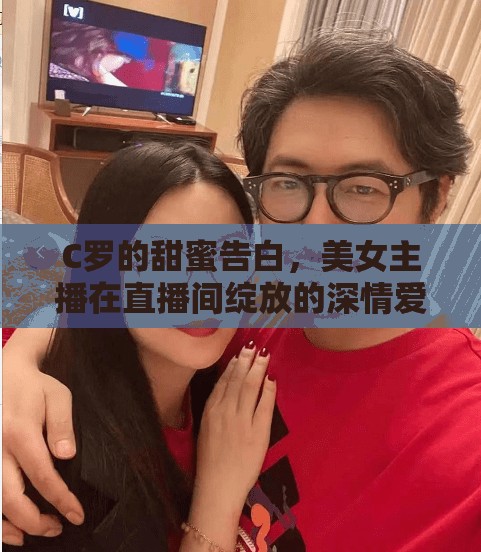 C羅的甜蜜告白，美女主播在直播間綻放的深情愛戀