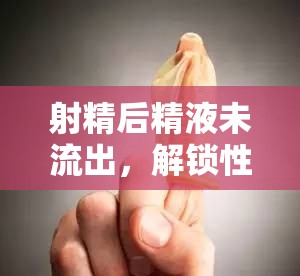 射精后精液未流出，解鎖性愛(ài)新知的科學(xué)與情感探索