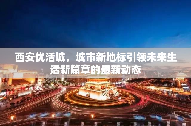西安優(yōu)活城，城市新地標(biāo)引領(lǐng)未來生活新篇章的最新動態(tài)