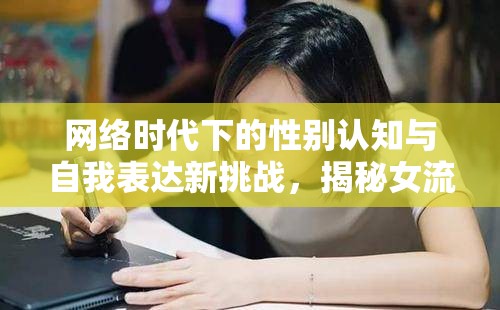 網(wǎng)絡(luò)時(shí)代下的性別認(rèn)知與自我表達(dá)新挑戰(zhàn)，揭秘女流出現(xiàn)象