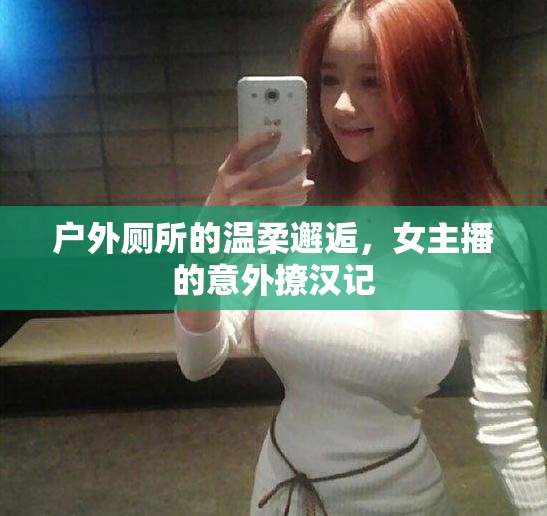 戶外廁所的溫柔邂逅，女主播的意外撩漢記