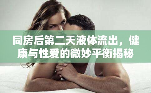 同房后第二天液體流出，健康與性愛的微妙平衡揭秘