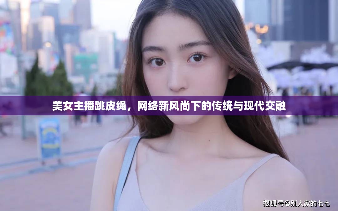 美女主播跳皮繩，網(wǎng)絡新風尚下的傳統(tǒng)與現(xiàn)代交融