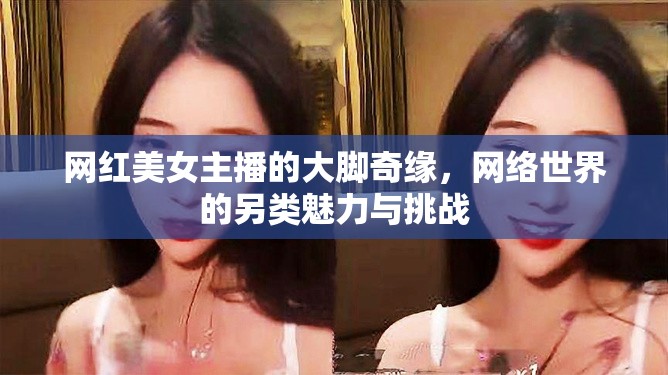 網(wǎng)紅美女主播的大腳奇緣，網(wǎng)絡(luò)世界的另類魅力與挑戰(zhàn)