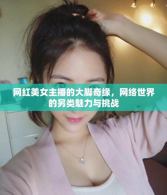 網(wǎng)紅美女主播的大腳奇緣，網(wǎng)絡(luò)世界的另類魅力與挑戰(zhàn)