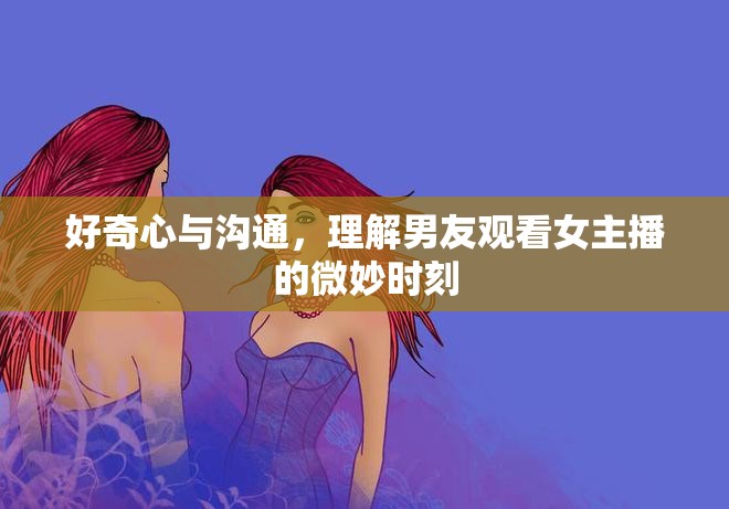 好奇心與溝通，理解男友觀看女主播的微妙時刻