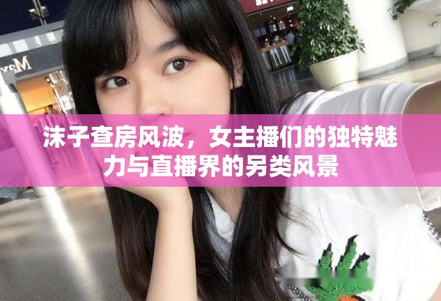 沫子查房風(fēng)波，女主播們的獨(dú)特魅力與直播界的另類風(fēng)景