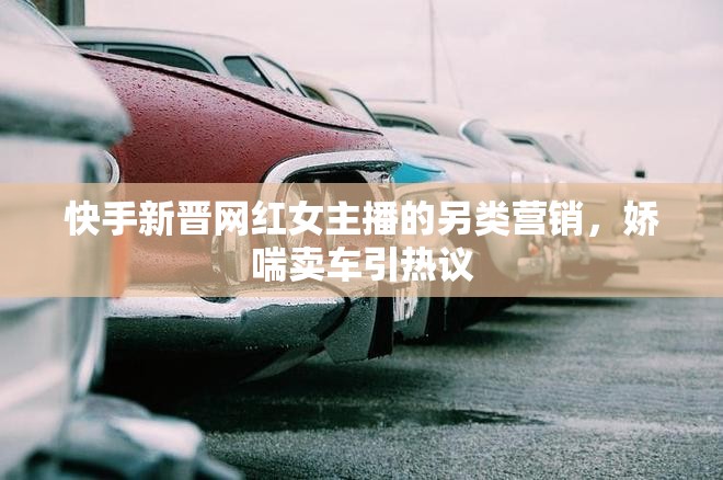 快手新晉網(wǎng)紅女主播的另類營銷，嬌喘賣車引熱議