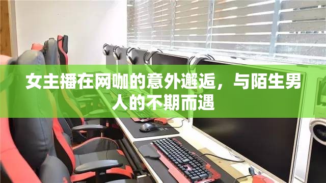 女主播在網(wǎng)咖的意外邂逅，與陌生男人的不期而遇
