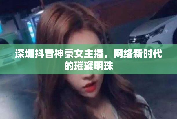 深圳抖音神豪女主播，網(wǎng)絡(luò)新時(shí)代的璀璨明珠