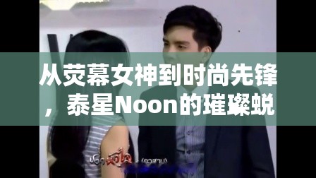 從熒幕女神到時(shí)尚先鋒，泰星Noon的璀璨蛻變之路