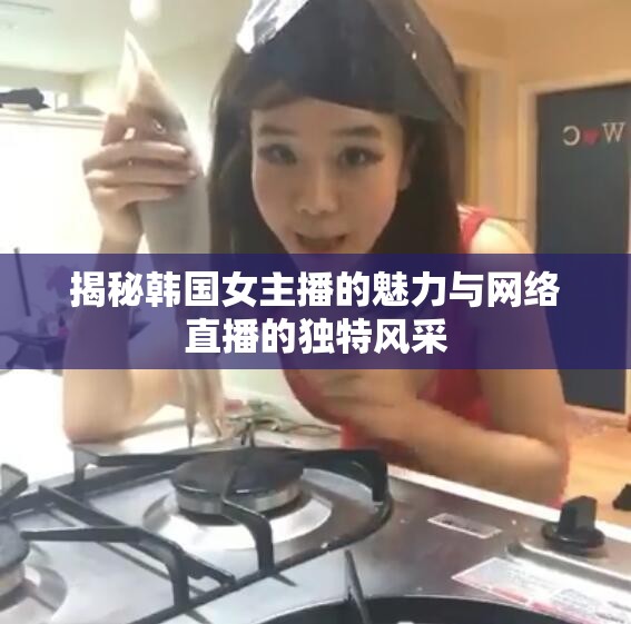 揭秘韓國女主播的魅力與網(wǎng)絡(luò)直播的獨(dú)特風(fēng)采