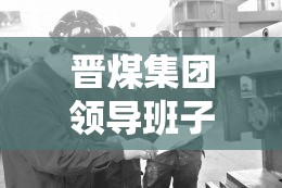 晉煤集團(tuán)領(lǐng)導(dǎo)班子新動向，引領(lǐng)轉(zhuǎn)型發(fā)展，共繪未來藍(lán)圖