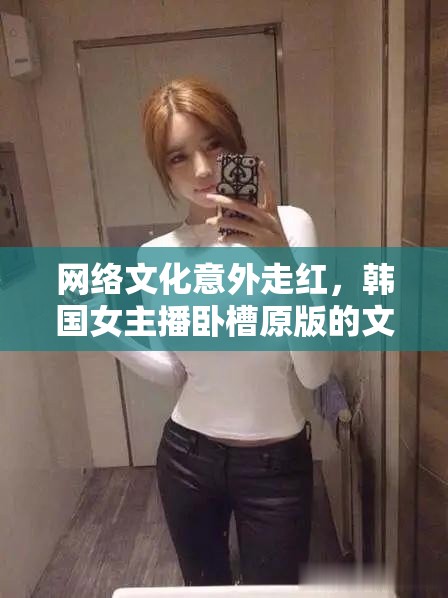 網(wǎng)絡(luò)文化意外走紅，韓國(guó)女主播臥槽原版的文化現(xiàn)象解析