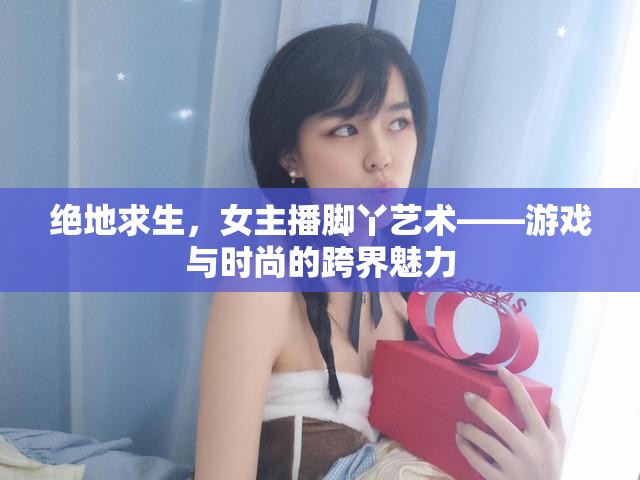 絕地求生，女主播腳丫藝術(shù)——游戲與時(shí)尚的跨界魅力