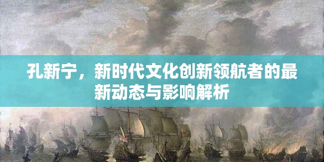 孔新寧，新時代文化創(chuàng)新領(lǐng)航者的最新動態(tài)與影響解析
