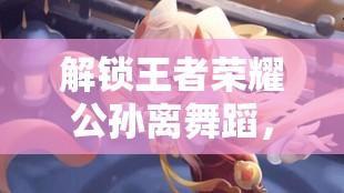 解鎖王者榮耀公孫離舞蹈，女主播的魅力綻放
