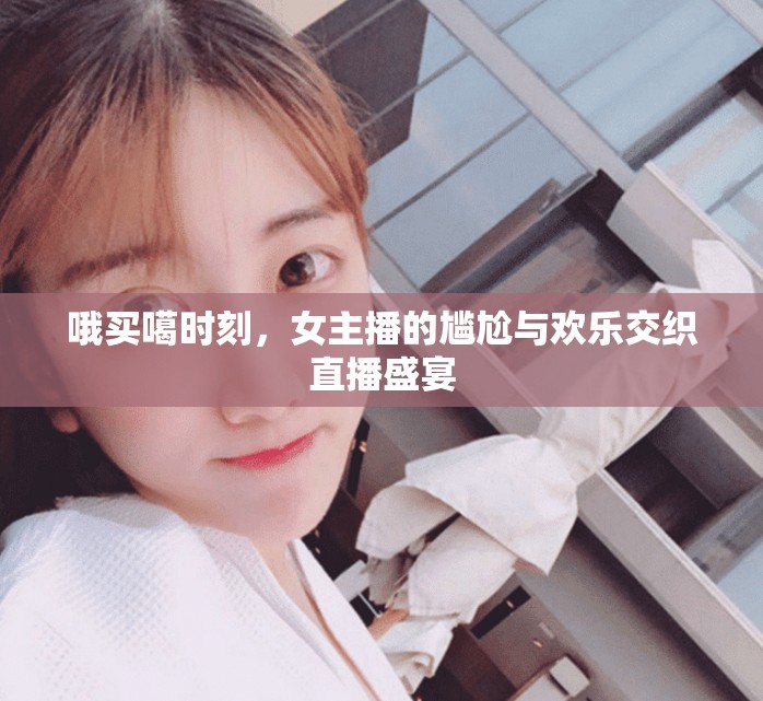 哦買噶?xí)r刻，女主播的尷尬與歡樂交織直播盛宴