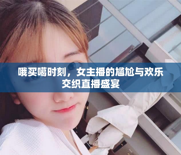 哦買噶?xí)r刻，女主播的尷尬與歡樂交織直播盛宴