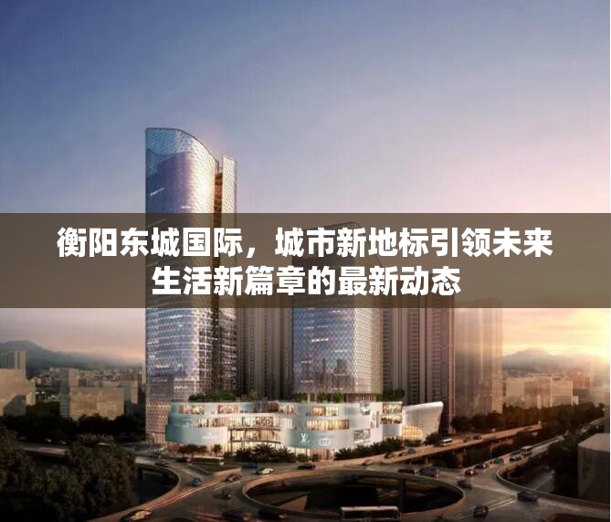 衡陽東城國際，城市新地標引領未來生活新篇章的最新動態(tài)