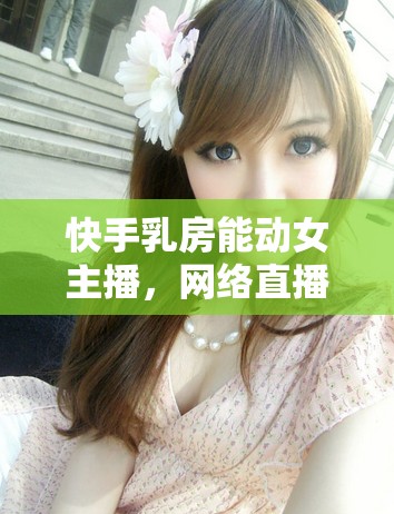 快手乳房能動女主播，網(wǎng)絡(luò)直播的灰色地帶與道德邊界的探討