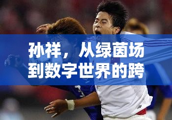 孫祥，從綠茵場到數(shù)字世界的跨界探索與最新動態(tài)
