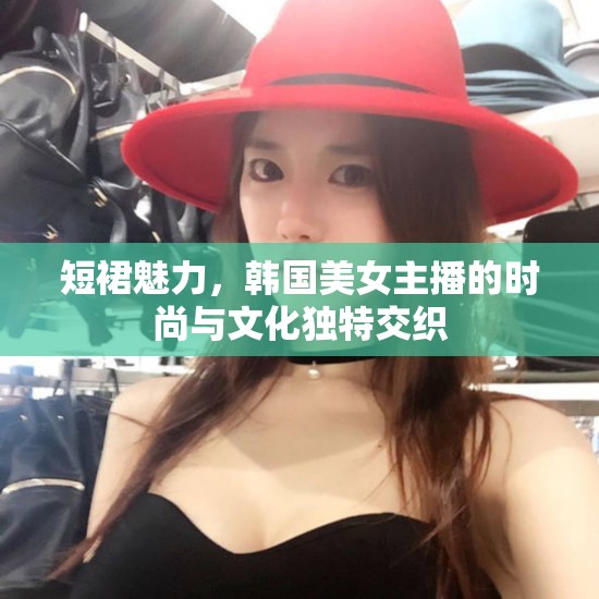 短裙魅力，韓國(guó)美女主播的時(shí)尚與文化獨(dú)特交織