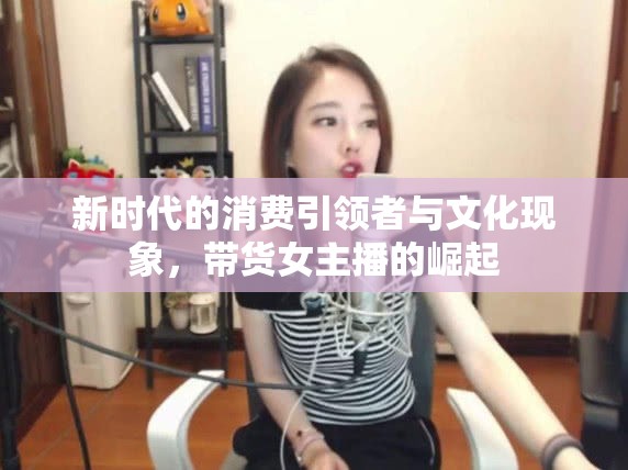新時代的消費(fèi)引領(lǐng)者與文化現(xiàn)象，帶貨女主播的崛起