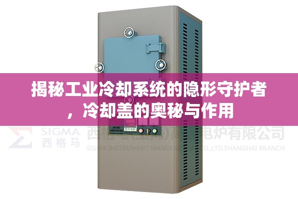 揭秘工業(yè)冷卻系統(tǒng)的隱形守護者，冷卻蓋的奧秘與作用