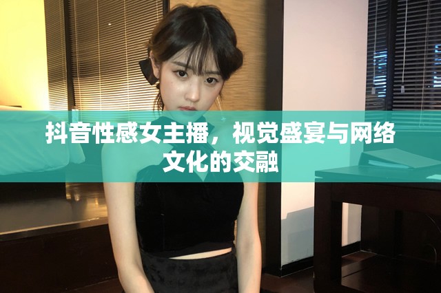 抖音性感女主播，視覺盛宴與網(wǎng)絡(luò)文化的交融