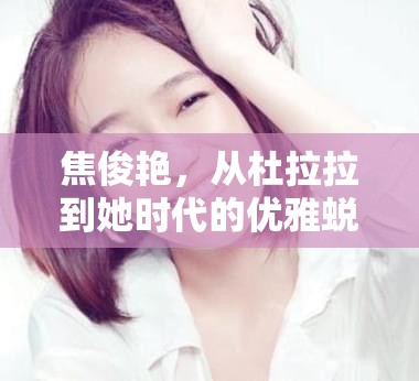 焦俊艷，從杜拉拉到她時(shí)代的優(yōu)雅蛻變——最新動(dòng)態(tài)揭秘