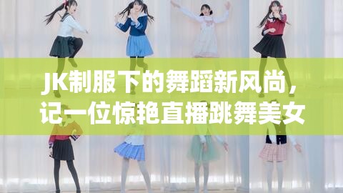 JK制服下的舞蹈新風(fēng)尚，記一位驚艷直播跳舞美女主播