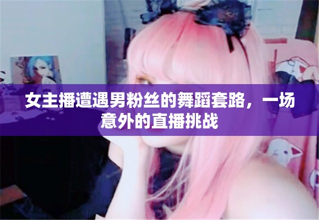 女主播遭遇男粉絲的舞蹈套路，一場(chǎng)意外的直播挑戰(zhàn)