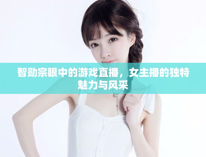 智勛宗眼中的游戲直播，女主播的獨(dú)特魅力與風(fēng)采