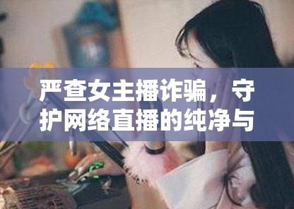 嚴(yán)查女主播詐騙，守護(hù)網(wǎng)絡(luò)直播的純凈與安全