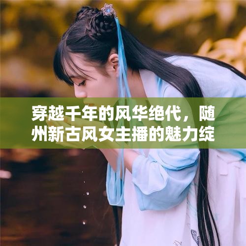 穿越千年的風(fēng)華絕代，隨州新古風(fēng)女主播的魅力綻放