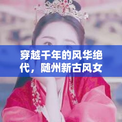 穿越千年的風(fēng)華絕代，隨州新古風(fēng)女主播的魅力綻放