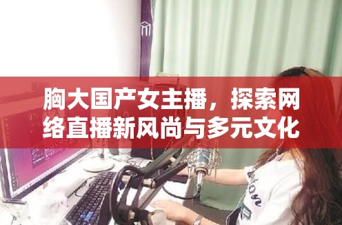 胸大國(guó)產(chǎn)女主播，探索網(wǎng)絡(luò)直播新風(fēng)尚與多元文化視角的魅力