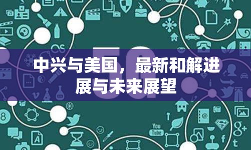 中興與美國，最新和解進(jìn)展與未來展望
