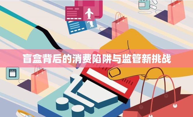 盲盒背后的消費陷阱與監(jiān)管新挑戰(zhàn)