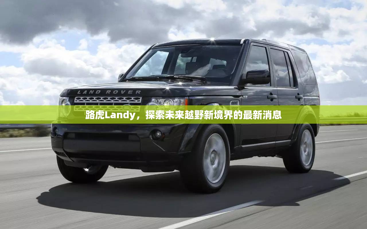 路虎Landy，探索未來越野新境界的最新消息