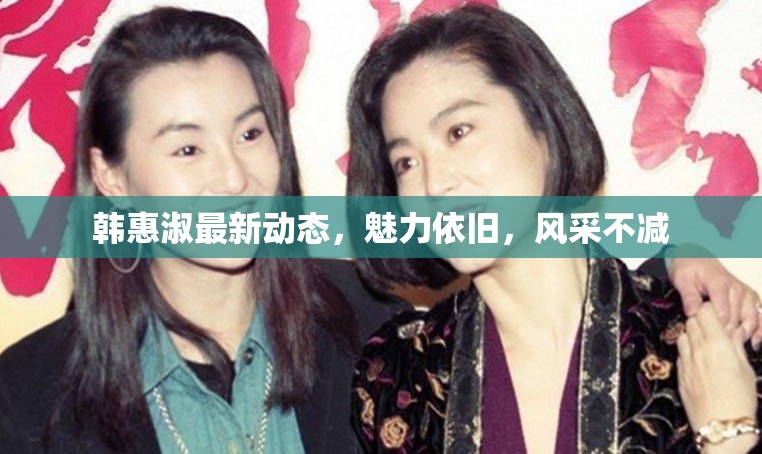 韓惠淑最新動(dòng)態(tài)，魅力依舊，風(fēng)采不減