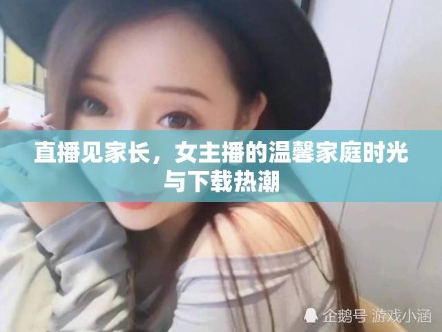 直播見家長，女主播的溫馨家庭時光與下載熱潮